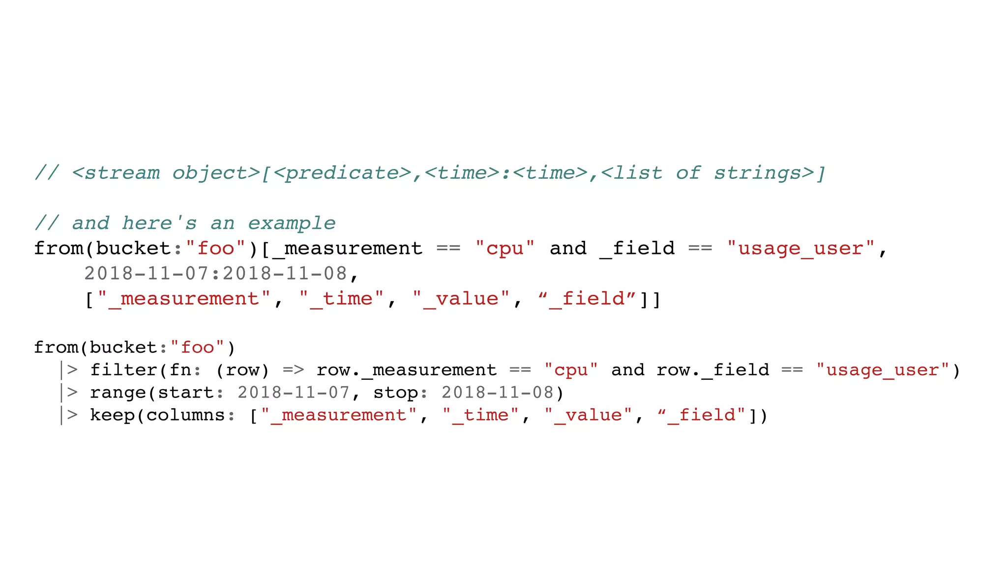 // <stream object>[<predicate>,<time>:<time>,<list of strings>]
// and here's an example
from(bucket:"foo")[_measurement == "cpu" and _field == "usage_user",
2018-11-07:2018-11-08,
["_measurement", "_time", "_value", “_field”]]
from(bucket:"foo")
|> filter(fn: (row) => row._measurement == "cpu" and row._field == "usage_user")
|> range(start: 2018-11-07, stop: 2018-11-08)
|> keep(columns: ["_measurement", "_time", "_value", “_field"])
 