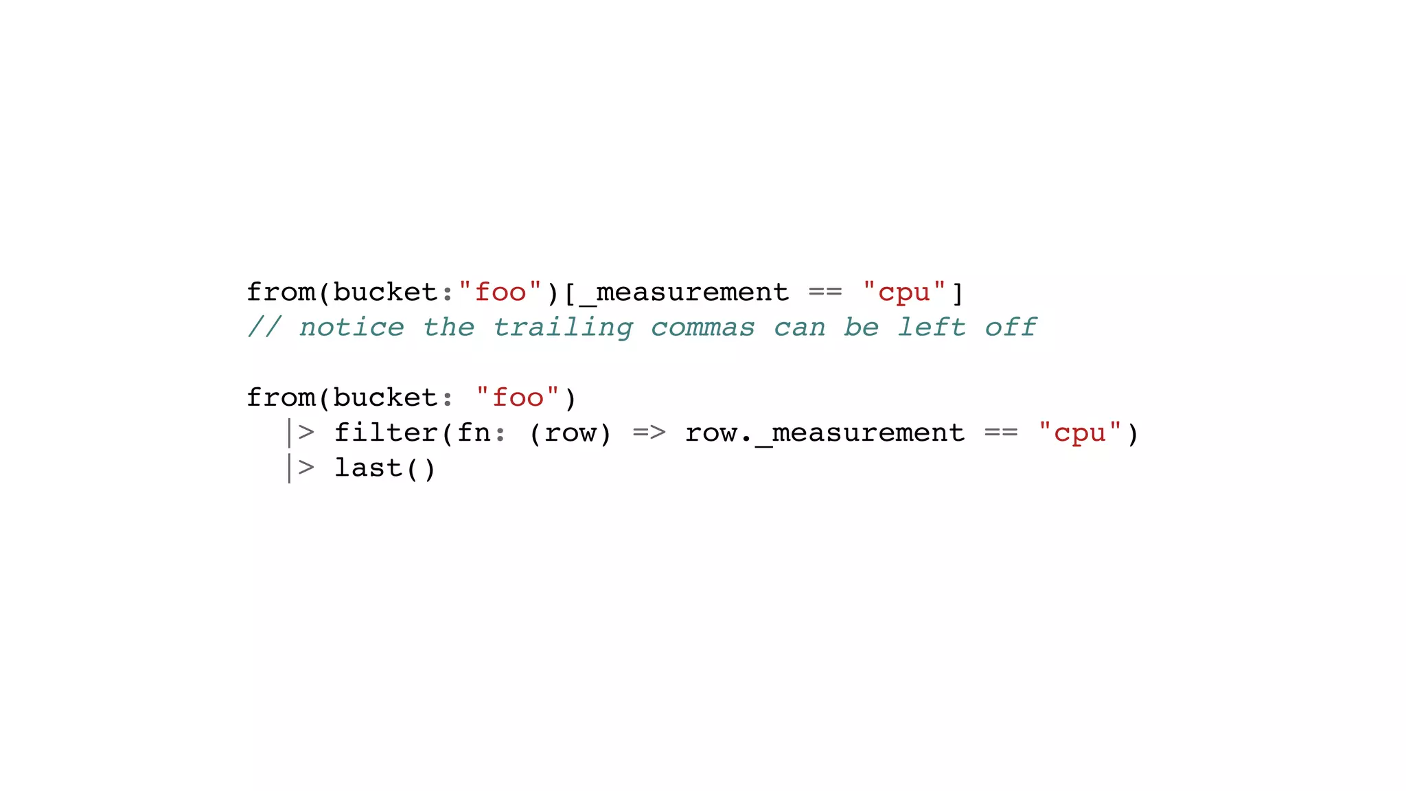 from(bucket:"foo")[_measurement == "cpu"]
// notice the trailing commas can be left off
from(bucket: "foo")
|> filter(fn: (row) => row._measurement == "cpu")
|> last()
 