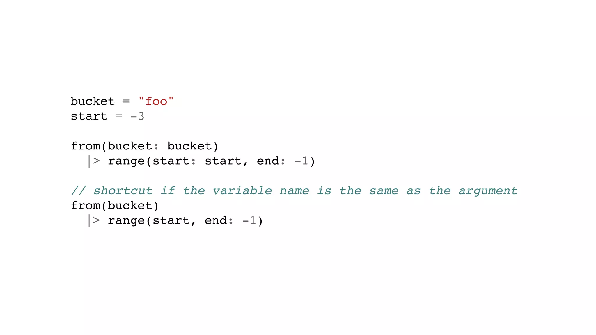 bucket = "foo"
start = -3
from(bucket: bucket)
|> range(start: start, end: -1)
// shortcut if the variable name is the same as the argument
from(bucket)
|> range(start, end: -1)
 