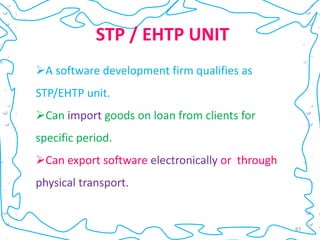 STP / EHTP UNIT
A software development firm qualifies as
STP/EHTP unit.
Can import goods on loan from clients for
specific period.
Can export software electronically or through
physical transport.


                                                 83
 