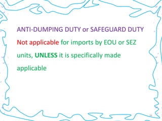 ANTI-DUMPING DUTY or SAFEGUARD DUTY
Not applicable for imports by EOU or SEZ
units, UNLESS it is specifically made
applicable




                                           96
 