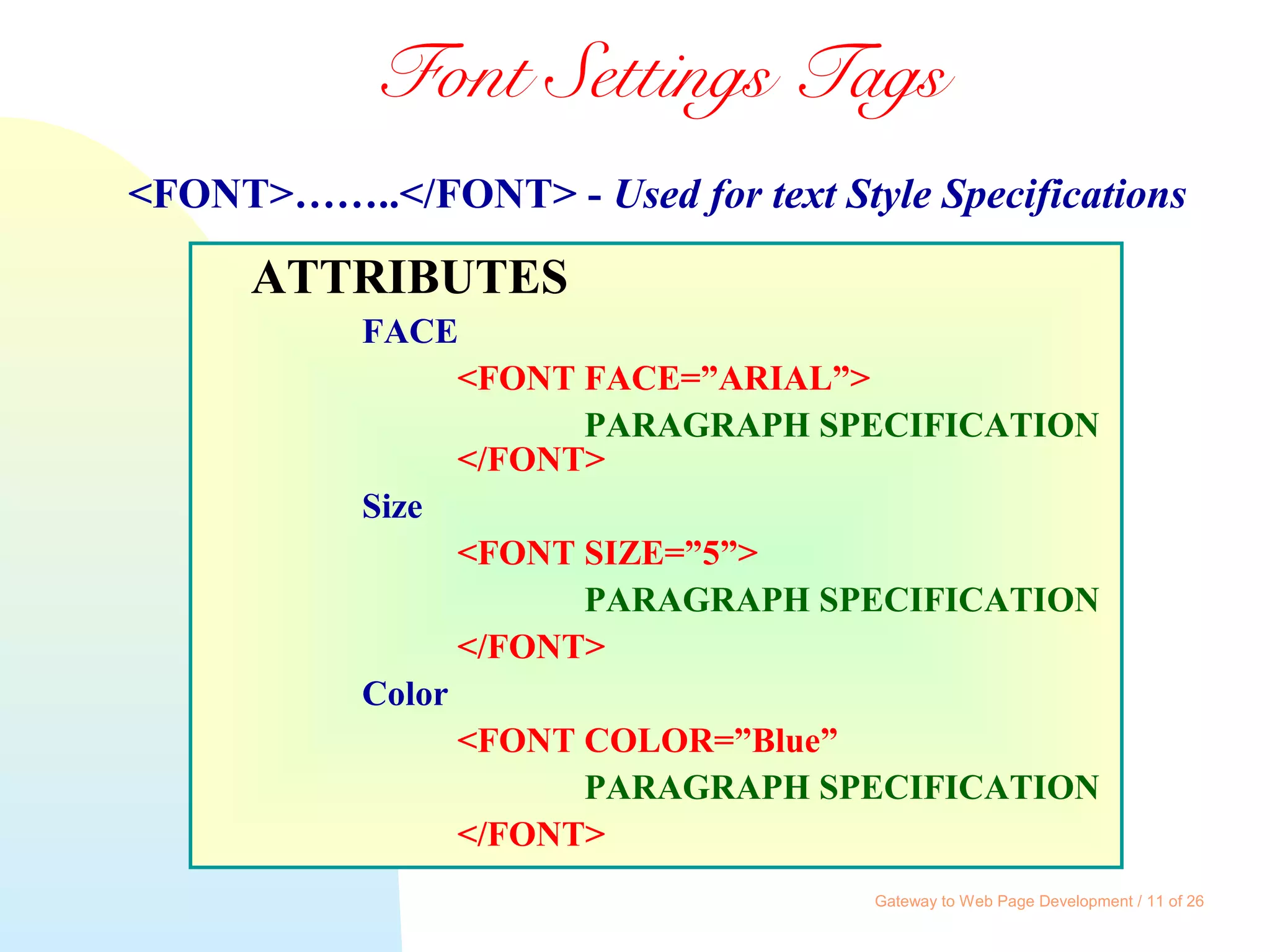 Gateway to Web Page Development / 11 of 26
Font Settings Tags
ATTRIBUTES
FACE
<FONT FACE=”ARIAL”>
PARAGRAPH SPECIFICATION
</FONT>
Size
<FONT SIZE=”5”>
PARAGRAPH SPECIFICATION
</FONT>
Color
<FONT COLOR=”Blue”
PARAGRAPH SPECIFICATION
</FONT>
<FONT>……..</FONT> - Used for text Style Specifications
 