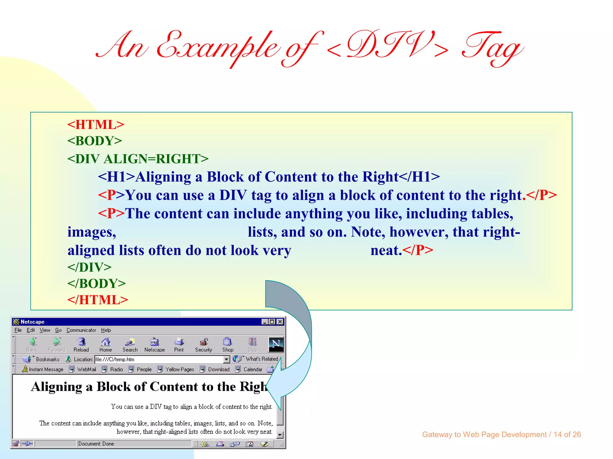 Gateway to Web Page Development / 14 of 26
An Example of <DIV> Tag
<HTML>
<BODY>
<DIV ALIGN=RIGHT>
<H1>Aligning a Block of Content to the Right</H1>
<P>You can use a DIV tag to align a block of content to the right.</P>
<P>The content can include anything you like, including tables,
images, lists, and so on. Note, however, that right-
aligned lists often do not look very neat.</P>
</DIV>
</BODY>
</HTML>
 