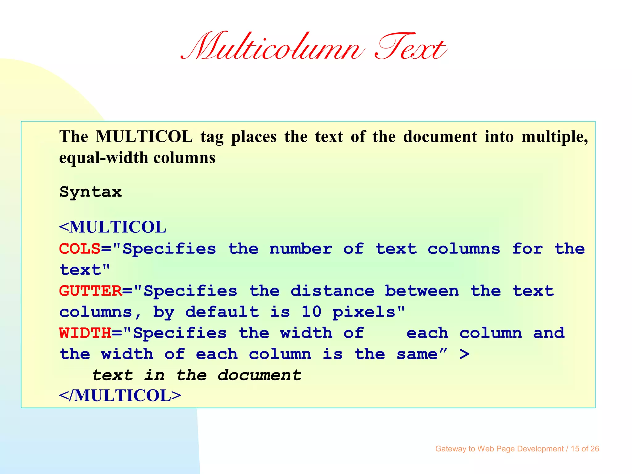 Gateway to Web Page Development / 15 of 26
Multicolumn Text
The MULTICOL tag places the text of the document into multiple,
equal-width columns
Syntax
<MULTICOL
COLS="Specifies the number of text columns for the
text"
GUTTER="Specifies the distance between the text
columns, by default is 10 pixels"
WIDTH="Specifies the width of each column and
the width of each column is the same” >
text in the document
</MULTICOL>
 