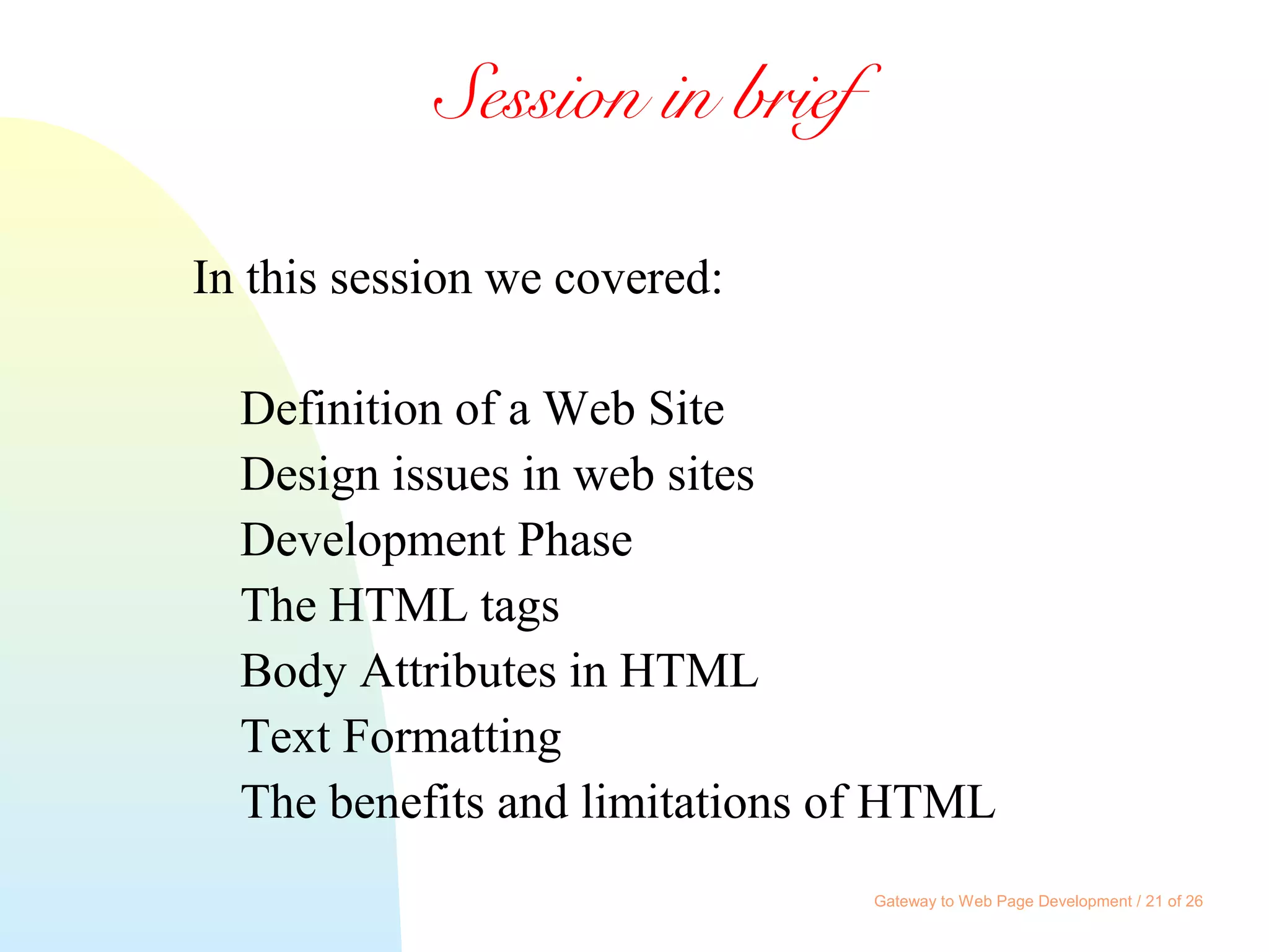Gateway to Web Page Development / 21 of 26
Session in brief
In this session we covered:
Definition of a Web Site
Design issues in web sites
Development Phase
The HTML tags
Body Attributes in HTML
Text Formatting
The benefits and limitations of HTML
 