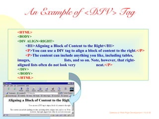 Gateway to Web Page Development / 14 of 26
An Example of <DIV> Tag
<HTML>
<BODY>
<DIV ALIGN=RIGHT>
<H1>Aligning a Block of Content to the Right</H1>
<P>You can use a DIV tag to align a block of content to the right.</P>
<P>The content can include anything you like, including tables,
images, lists, and so on. Note, however, that right-
aligned lists often do not look very neat.</P>
</DIV>
</BODY>
</HTML>
 