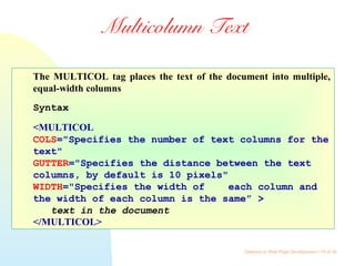 Gateway to Web Page Development / 15 of 26
Multicolumn Text
The MULTICOL tag places the text of the document into multiple,
equal-width columns
Syntax
<MULTICOL
COLS="Specifies the number of text columns for the
text"
GUTTER="Specifies the distance between the text
columns, by default is 10 pixels"
WIDTH="Specifies the width of each column and
the width of each column is the same” >
text in the document
</MULTICOL>
 