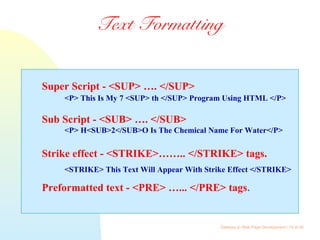 Gateway to Web Page Development / 18 of 26
Text Formatting
Super Script - <SUP> …. </SUP>
<P> This Is My 7 <SUP> th </SUP> Program Using HTML </P>
Sub Script - <SUB> …. </SUB>
<P> H<SUB>2</SUB>O Is The Chemical Name For Water</P>
Strike effect - <STRIKE>…….. </STRIKE> tags.
<STRIKE> This Text Will Appear With Strike Effect </STRIKE>
Preformatted text - <PRE> …... </PRE> tags.
 