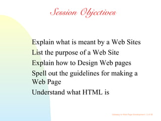Gateway to Web Page Development / 2 of 26
Session Objectives
Explain what is meant by a Web Sites
List the purpose of a Web Site
Explain how to Design Web pages
Spell out the guidelines for making a
Web Page
Understand what HTML is
 