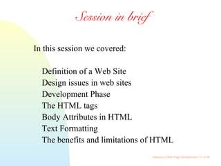 Gateway to Web Page Development / 21 of 26
Session in brief
In this session we covered:
Definition of a Web Site
Design issues in web sites
Development Phase
The HTML tags
Body Attributes in HTML
Text Formatting
The benefits and limitations of HTML
 