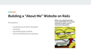 Building a “About Me” Website on Rails
Prerequisites:
- Install Ubuntu (on VM or dual boot)
- Install Git
- Install RVM, Ruby and Rails
- Clone the RoR bootcamp repository
 