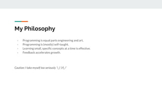 My Philosophy
- Programming is equal parts engineering and art.
- Programming is (mostly) self-taught.
- Learning small, specific concepts at a time is effective.
- Feedback accelerates growth.
Caution: I take myself too seriously ¯_(ツ)_/¯
 