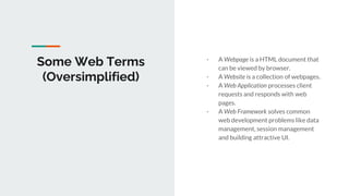 Some Web Terms
(Oversimplified)
- A Webpage is a HTML document that
can be viewed by browser.
- A Website is a collection of webpages.
- A Web Application processes client
requests and responds with web
pages.
- A Web Framework solves common
web development problems like data
management, session management
and building attractive UI.
 