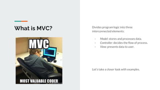 What is MVC? Divides program logic into three
interconnected elements:
- Model: stores and processes data.
- Controller: decides the flow of process.
- View: presents data to user.
Let’s take a closer look with examples.
 