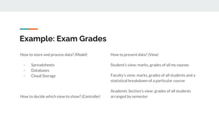 Example: Exam Grades
How to present data? (View)
Student’s view: marks, grades of all my courses
Faculty’s view: marks, grades of all students and a
statistical breakdown of a particular course
Academic Section’s view: grades of all students
arranged by semester
How to store and process data? (Model)
- Spreadsheets
- Databases
- Cloud Storage
How to decide which view to show? (Controller)
 
