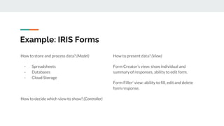Example: IRIS Forms
How to present data? (View)
Form Creator’s view: show individual and
summary of responses, ability to edit form.
Form Filler' view: ability to fill, edit and delete
form response.
How to store and process data? (Model)
- Spreadsheets
- Databases
- Cloud Storage
How to decide which view to show? (Controller)
 