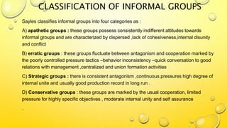 CLASSIFICATION OF INFORMAL GROUPS
Sayles classifies informal groups into four categories as :
A) apathetic groups : these groups possess consistently indifferent attitudes towards
informal groups and are characterized by dispersed ,lack of cohesiveness,internal disunity
and conflict
B) erratic groups : these groups fluctuate between antagonism and cooperation marked by
the poorly controlled pressure tactics –behavior inconsistency –quick conversation to good
relations with management ,centralized and union formation activities
C) Strategic groups : there is consistent antagonism ,continuous pressures high degree of
internal unite and usually good production record in long run .
D) Conservative groups : these groups are marked by the usual cooperation, limited
pressure for highly specific objectives , moderate internal unity and self assurance
.
 