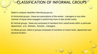 CLASSIFICATION OF INFORMAL GROUPS
Dalton’s analysis classifies informal groups as :
A) Horizontal groups : these are associations of the worker , managers or any other
member of equal ranks engaged in performing more or less similar works.
B) Vertical groups : these are composed of members from varied levels within a particular
department , e.G., Workers , foreman , managers .
C) Mixed groups :refers to groups composed of members of varied ranks, department and
physical location .
 