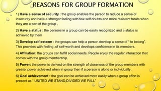REASONS FOR GROUP FORMATION
1) Have a sense of security : the group enables the person to reduce a sense of
insecurity and have a stronger feeling with few self doubts and more resistant treats when
they are a part of the group .
2) Have a status : the persons in a group can be easily recognized and a status is
achieved by them
3) Develop self-esteem : the groups can help a person develop a sense of “ to belong”.
This provides with feeling ,of self-worth and develops confidence in its members.
4) Affiliation: the groups can fulfill social needs. People enjoy the regular interaction that
comes with the group membership.
5) Power: the power is derived on the strength of closeness of the group members with
greater power achieved when in group then if a person is alone or individually .
6) Goal achievement : the goal can be achieved more easily when a group effort is
present as “ UNITED WE STAND,DIVIDED WE FALL”
 