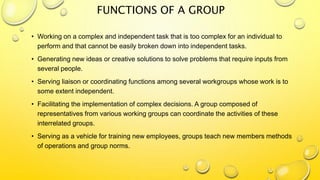 FUNCTIONS OF A GROUP
• Working on a complex and independent task that is too complex for an individual to
perform and that cannot be easily broken down into independent tasks.
• Generating new ideas or creative solutions to solve problems that require inputs from
several people.
• Serving liaison or coordinating functions among several workgroups whose work is to
some extent independent.
• Facilitating the implementation of complex decisions. A group composed of
representatives from various working groups can coordinate the activities of these
interrelated groups.
• Serving as a vehicle for training new employees, groups teach new members methods
of operations and group norms.
 