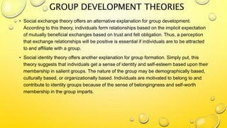 GROUP DEVELOPMENT THEORIES
• Social exchange theory offers an alternative explanation for group development.
According to this theory, individuals form relationships based on the implicit expectation
of mutually beneficial exchanges based on trust and felt obligation. Thus, a perception
that exchange relationships will be positive is essential if individuals are to be attracted
to and affiliate with a group.
• Social identity theory offers another explanation for group formation. Simply put, this
theory suggests that individuals get a sense of identity and self-esteem based upon their
membership in salient groups. The nature of the group may be demographically based,
culturally based, or organizationally based. Individuals are motivated to belong to and
contribute to identity groups because of the sense of belongingness and self-worth
membership in the group imparts.
 