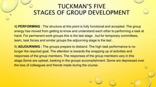 4) PERFORMING : The structure at this point is fully functional and accepted. The group
energy has moved from getting to know and understand each other to performing a task at
hand. For permanent work groups this is the last stage . but for temporary committees,
team, task forces and similar groups the adjourning stage is the last .
5) ADJOURNING : The groups prepare to disband. The high task performance is no
longer the required goal. The attention is towards the wrapping up of activities and
responses of the group members. The responses of the group members vary in this
stage.Some are upbeat, basking in the groups accomplishment .Some are depressed over
the loss of colleagues and friends made during the course .
TUCKMAN’S FIVE
STAGES OF GROUP DEVELOPMENT
 