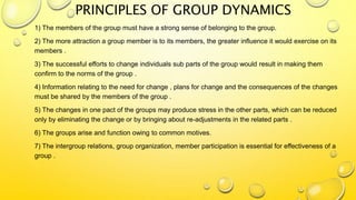 PRINCIPLES OF GROUP DYNAMICS
1) The members of the group must have a strong sense of belonging to the group.
2) The more attraction a group member is to its members, the greater influence it would exercise on its
members .
3) The successful efforts to change individuals sub parts of the group would result in making them
confirm to the norms of the group .
4) Information relating to the need for change , plans for change and the consequences of the changes
must be shared by the members of the group .
5) The changes in one pact of the groups may produce stress in the other parts, which can be reduced
only by eliminating the change or by bringing about re-adjustments in the related parts .
6) The groups arise and function owing to common motives.
7) The intergroup relations, group organization, member participation is essential for effectiveness of a
group .
 