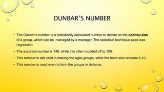 DUNBAR’S NUMBER
• The Dunbar’s number is a statistically calculated number to decide on the optimal size
of a group, which can be managed by a manager. The statistical technique used was
regression.
• The accurate number is 148, while it is often rounded off to 150.
• This number is still valid in making the agile groups, while the team size remains 6-10.
• This number is used even to form the groups in defence.
 