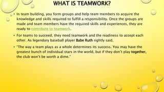 WHAT IS TEAMWORK?
• In team building, you form groups and help team members to acquire the
knowledge and skills required to fulfill a responsibility. Once the groups are
made and team members have the required skills and experiences, they are
ready to contribute to teamwork.
• For teams to succeed, they need teamwork and the readiness to accept each
other. As legendary baseball player Babe Ruth rightly said,
• “The way a team plays as a whole determines its success. You may have the
greatest bunch of individual stars in the world, but if they don’t play together,
the club won’t be worth a dime.”
 