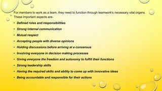 For members to work as a team, they need to function through teamwork’s necessary vital organs.
These important aspects are-
• Defined roles and responsibilities
• Strong internal communication
• Mutual respect
• Accepting people with diverse opinions
• Holding discussions before arriving at a consensus
• Involving everyone in decision making processes
• Giving everyone the freedom and autonomy to fulfill their functions
• Strong leadership skills
• Having the required skills and ability to come up with innovative ideas
• Being accountable and responsible for their actions
 