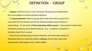 DEFINITION - GROUP
A group is defined as two or more individuals interacting and interdependent,
who come together to achieve particular objectives .
The group dynamics refers to change which takes place within groups and is
concerned with the interaction and forces obtained between group members in
social settings . It is the study of forces operating within a group . A group doesn’t simply mean
Individuals possessing same identical features .( e.g., A collection of students or
musicians doesn’t form a group .
There are two principal types of group interaction, one exists when people are
discussing ideas and is generally called a meeting, and the other exists when
people perform task together and is called a team .
 