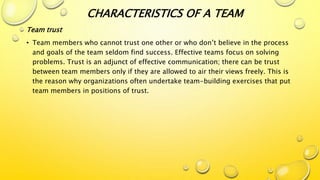 CHARACTERISTICS OF A TEAM
Team trust
• Team members who cannot trust one other or who don’t believe in the process
and goals of the team seldom find success. Effective teams focus on solving
problems. Trust is an adjunct of effective communication; there can be trust
between team members only if they are allowed to air their views freely. This is
the reason why organizations often undertake team-building exercises that put
team members in positions of trust.
 