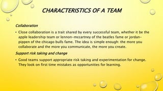 Collaboration
• Close collaboration is a trait shared by every successful team, whether it be the
apple leadership team or lennon-mccartney of the beatles fame or jordan-
pippen of the chicago bulls fame. The idea is simple enough: the more you
collaborate and the more you communicate, the more you create.
Support risk taking and change
• Good teams support appropriate risk taking and experimentation for change.
They look on first time mistakes as opportunities for learning.
CHARACTERISTICS OF A TEAM
 
