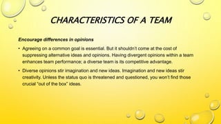 Encourage differences in opinions
• Agreeing on a common goal is essential. But it shouldn’t come at the cost of
suppressing alternative ideas and opinions. Having divergent opinions within a team
enhances team performance; a diverse team is its competitive advantage.
• Diverse opinions stir imagination and new ideas. Imagination and new ideas stir
creativity. Unless the status quo is threatened and questioned, you won’t find those
crucial “out of the box” ideas.
CHARACTERISTICS OF A TEAM
 