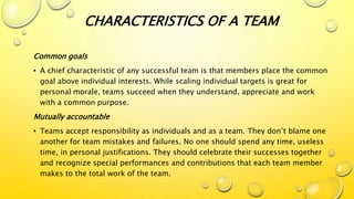 Common goals
• A chief characteristic of any successful team is that members place the common
goal above individual interests. While scaling individual targets is great for
personal morale, teams succeed when they understand, appreciate and work
with a common purpose.
Mutually accountable
• Teams accept responsibility as individuals and as a team. They don’t blame one
another for team mistakes and failures. No one should spend any time, useless
time, in personal justifications. They should celebrate their successes together
and recognize special performances and contributions that each team member
makes to the total work of the team.
CHARACTERISTICS OF A TEAM
 