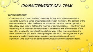 Communicate freely
• Communication is the cousin of chemistry. In any team, communication is
crucial to building a sense of camaraderie between members. The content of the
communication is rather irrelevant, as researchers at mit’s human dynamics
laboratory have shown. Rather, the manner of communication — how freely and
frequently team members communicate — determines the effectiveness of the
team. Put simply, the more freely you talk to your fellow team members, the
more comfortable you are in sharing insights and ideas. This is just one major
reason why modern businesses emphasize communication and spend
significant time each year on social communication and collaboration tools.
CHARACTERISTICS OF A TEAM
 