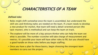 Defined roles
• Roles might shift somewhat once the team is assembled, but understand the
skill sets and thinking styles are needed on the team. If a team needs to develop
a new product for market, that team will need a detail-oriented person (the
task-master), who is methodical and can keep the team on track.
• The explorer will be more of a big-picture thinker who can help the team see
what is possible. The number-cruncher will take charge of measurement and
metrics. It’s possible your team will have other roles to fill, but you should have
a good handle on those roles before you begin staffing.
• Once you have a plan for those basics, begin choosing the strongest team
members to carry out the project.
CHARACTERISTICS OF A TEAM
 
