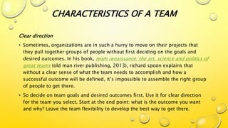 Clear direction
• Sometimes, organizations are in such a hurry to move on their projects that
they pull together groups of people without first deciding on the goals and
desired outcomes. In his book, team renaissance: the art, science and politics of
great teams (old man river publishing, 2013), richard spoon explains that
without a clear sense of what the team needs to accomplish and how a
successful outcome will be defined, it’s impossible to assemble the right group
of people to get there.
• So decide on team goals and desired outcomes first. Use it for clear direction
for the team you select. Start at the end point: what is the outcome you want
and why? Leave the team flexibility to develop the best way to get there.
CHARACTERISTICS OF A TEAM
 