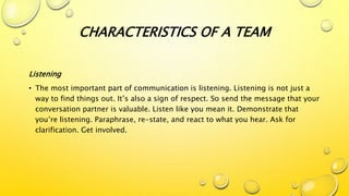 CHARACTERISTICS OF A TEAM
Listening
• The most important part of communication is listening. Listening is not just a
way to find things out. It’s also a sign of respect. So send the message that your
conversation partner is valuable. Listen like you mean it. Demonstrate that
you’re listening. Paraphrase, re-state, and react to what you hear. Ask for
clarification. Get involved.
 