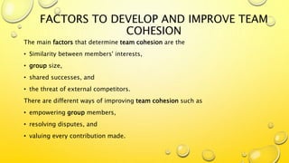 FACTORS TO DEVELOP AND IMPROVE TEAM
COHESION
The main factors that determine team cohesion are the
• Similarity between members' interests,
• group size,
• shared successes, and
• the threat of external competitors.
There are different ways of improving team cohesion such as
• empowering group members,
• resolving disputes, and
• valuing every contribution made.
 
