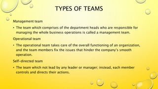 TYPES OF TEAMS
Management team
• The team which comprises of the department heads who are responsible for
managing the whole business operations is called a management team.
Operational team
• The operational team takes care of the overall functioning of an organization,
and the team members fix the issues that hinder the company’s smooth
operation.
Self-directed team
• The team which not lead by any leader or manager; instead, each member
controls and directs their actions.
 