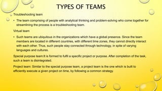 Troubleshooting team
• The team comprising of people with analytical thinking and problem-solving who come together for
streamlining the process is a troubleshooting team.
Virtual team
• Such teams are ubiquitous in the organizations which have a global presence. Since the team
members are located in different countries, with different time zones, they cannot directly interact
with each other. Thus, such people stay connected through technology, in spite of varying
languages and cultures.
Special purpose team:It is formed to fulfil a specific project or purpose. After completion of the task,
such a team is disintegrated.
Project team: Similar to the special purpose team, a project team is the one which is built to
efficiently execute a given project on time, by following a common strategy.
TYPES OF TEAMS
 