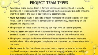 PROJECT TEAM TYPES
• Functional team: such a team is formed within a department and is usually
permanent. It is regulated by a manager and works on regular projects ensuring
that their part of the task is appropriately accomplished.
• Multi-functional team: it consists of team members who hold expertise in their
fields. Such a team can be set temporarily or permanently, depending on the
project and organization.
• The purpose of these teams is to carry out high level or special projects.
• Contract team: the team which is formed by hiring the members from an
external source is a contract team. A contract binds all the individuals in it.
• The project manager is the one who coordinates between the team members
and the client. After the project completion, the customer can disassociate from
the team.
• Matrix team: in this ‘two-boss system or matrix organizational structure, the
top-level managers exercise superior power or control, whereas the middle-
level managers take care of the functioning and decision-making.
 