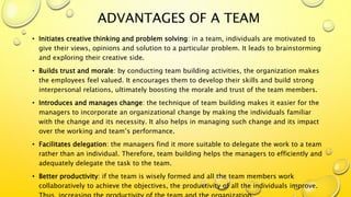 ADVANTAGES OF A TEAM
• Initiates creative thinking and problem solving: in a team, individuals are motivated to
give their views, opinions and solution to a particular problem. It leads to brainstorming
and exploring their creative side.
• Builds trust and morale: by conducting team building activities, the organization makes
the employees feel valued. It encourages them to develop their skills and build strong
interpersonal relations, ultimately boosting the morale and trust of the team members.
• Introduces and manages change: the technique of team building makes it easier for the
managers to incorporate an organizational change by making the individuals familiar
with the change and its necessity. It also helps in managing such change and its impact
over the working and team’s performance.
• Facilitates delegation: the managers find it more suitable to delegate the work to a team
rather than an individual. Therefore, team building helps the managers to efficiently and
adequately delegate the task to the team.
• Better productivity: if the team is wisely formed and all the team members work
collaboratively to achieve the objectives, the productivity of all the individuals improve.
 