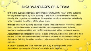 DISADVANTAGES OF A TEAM
Difficult to evaluate individual performance: whatever the result or the outcome
the organization gets by team building is the team’s achievement or failure.
Usually, the organization overlooks the contribution of each member individually
while rewarding the efforts of the whole team.
Involves cost: team building activities require time and money. Moreover, a lot of
time, cost and resources are consumed in ensuring coordination, balance,
feedback, decision making and conflict management within the teams formed.
Accountability and credibility issues: in case of failure, it becomes difficult to find
out the reason. The team members sometimes do take up the accountability of
their work, holding the other members to be responsible for the unfavourable
outcome.
In case of success, the team members get busy in taking up the credit
themselves, ignoring the efforts of the whole team together.
 
