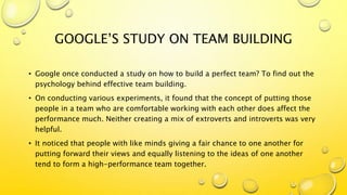 GOOGLE’S STUDY ON TEAM BUILDING
• Google once conducted a study on how to build a perfect team? To find out the
psychology behind effective team building.
• On conducting various experiments, it found that the concept of putting those
people in a team who are comfortable working with each other does affect the
performance much. Neither creating a mix of extroverts and introverts was very
helpful.
• It noticed that people with like minds giving a fair chance to one another for
putting forward their views and equally listening to the ideas of one another
tend to form a high-performance team together.
 