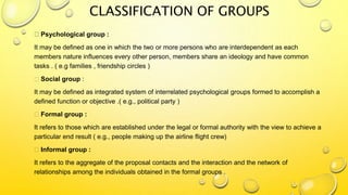 CLASSIFICATION OF GROUPS
Psychological group :
It may be defined as one in which the two or more persons who are interdependent as each
members nature influences every other person, members share an ideology and have common
tasks . ( e.g families , friendship circles )
Social group :
It may be defined as integrated system of interrelated psychological groups formed to accomplish a
defined function or objective .( e.g., political party )
Formal group :
It refers to those which are established under the legal or formal authority with the view to achieve a
particular end result ( e.g., people making up the airline flight crew)
Informal group :
It refers to the aggregate of the proposal contacts and the interaction and the network of
relationships among the individuals obtained in the formal groups .
 