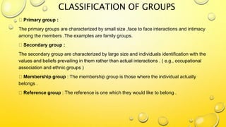 CLASSIFICATION OF GROUPS
Primary group :
The primary groups are characterized by small size ,face to face interactions and intimacy
among the members .The examples are family groups.
Secondary group :
The secondary group are characterized by large size and individuals identification with the
values and beliefs prevailing in them rather than actual interactions . ( e.g., occupational
association and ethnic groups )
Membership group : The membership group is those where the individual actually
belongs .
Reference group : The reference is one which they would like to belong .
 
