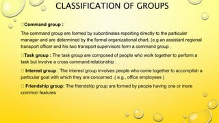 CLASSIFICATION OF GROUPS
Command group :
The command group are formed by subordinates reporting directly to the particular
manager and are determined by the formal organizational chart. (e.g an assistant regional
transport officer and his two transport supervisors form a command group .
Task group : The task group are composed of people who work together to perform a
task but involve a cross command relationship .
Interest group : The interest group involves people who come together to accomplish a
particular goal with which they are concerned .( e.g., office employees )
Friendship group: The friendship group are formed by people having one or more
common features
 