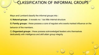 CLASSIFICATION OF INFORMAL GROUPS
Mayo and Lombard classify the informal groups into :
A) Natural groups : it reveals no / too little internal structure
B) Family groups : these possess a core of regulars who exerts marked influence on the
behavior of the members .
C) Organized groups : these possess acknowledged leaders who themselves
dedicatedly with intelligence and skill attain group integrity
 